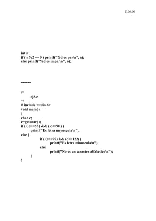 C.06.09




int n;
if ( n%2 == 0 ) printf("%d es parn", n);
else printf("%d es imparn", n);




------

/*
      ej8.c
*/
# include <stdio.h>
void main( )
{
char c;
c=getchar( );
if ( ( c>=65 ) && ( c<=90 ) )
        printf("Es letra mayusculan");
else {
               if ( (c>=97) && (c<=122) )
                       printf("Es letra minusculan");
               else
                       printf("No es un caracter alfabeticon");
        }
}
 