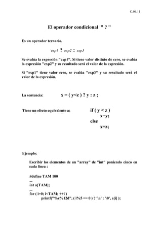 C.06.11



                El operador condicional " ? "

Es un operador ternario.

                  exp1   ?   exp2   :   exp3

Se evalúa la expresión "exp1". Si tiene valor distinto de cero, se evalúa
la expresión "exp2" y su resultado será el valor de la expresión.

Si "exp1" tiene valor cero, se evalúa "exp3" y su resultado será el
valor de la expresión.



La sentencia:            x = ( y<z ) ? y : z ;


Tiene un efecto equivalente a:                 if ( y < z )
                                                     x=y;
                                               else
                                                     x=z;




Ejemplo:

    Escribir los elementos de un "array" de "int" poniendo cinco en
    cada linea :

    #define TAM 100
    ...
    int a[TAM];
    ...
    for ( i=0; i<TAM; ++i )
            printf("%c%12d", ( i%5 == 0 ) ? 'n' : '0', a[i] );
 