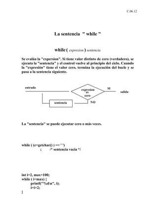 C.06.12




                     La sentencia " while "


                     while ( expresion ) sentencia
Se evalúa la "expersion". Si tiene valor distinto de cero (verdadero), se
ejecuta la "sentencia" y el control vuelve al principio del ciclo. Cuando
la "expresión" tiene el valor cero, termina la ejecución del bucle y se
pasa a la sentencia siguiente.



  entrada                                              SI
                                          expresion
                                             es                 salida
                                            cero

                     sentencia                  NO




La "sentencia" se puede ejecutar cero o más veces.




while ( (c=getchar() ) == ' ')
            ;     /* sentencia vacia */




int i=2, max=100;
while ( i<max) {
      printf("%dn", i);
      i=i+2;
}
 