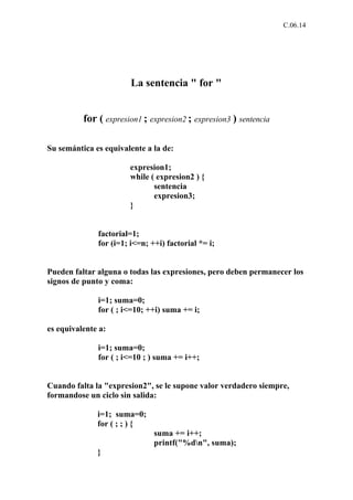 C.06.14




                        La sentencia " for "


          for ( expresion1 ; expresion2 ; expresion3 ) sentencia

Su semántica es equivalente a la de:

                       expresion1;
                       while ( expresion2 ) {
                              sentencia
                              expresion3;
                       }


              factorial=1;
              for (i=1; i<=n; ++i) factorial *= i;


Pueden faltar alguna o todas las expresiones, pero deben permanecer los
signos de punto y coma:

              i=1; suma=0;
              for ( ; i<=10; ++i) suma += i;

es equivalente a:

              i=1; suma=0;
              for ( ; i<=10 ; ) suma += i++;


Cuando falta la "expresion2", se le supone valor verdadero siempre,
formandose un ciclo sin salida:

              i=1; suma=0;
              for ( ; ; ) {
                               suma += i++;
                               printf("%dn", suma);
              }
 