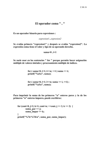 C.06.16




                     El operador coma " , "


Es un operador binario para expresiones :

                         expresion1 , expresion2

Se evalúa primero "expresion1" y después se evalúa "expresion2". La
expresión coma tiene el valor y tipo de su operando derecho.

                              suma=0 , i=1


Se suele usar en las sentencias " for " porque permite hacer asignación
múltiple de valores iniciales y procesamiento múltiple de índices.


              for ( suma=0, i=1; i<=n; ++i ) suma += i;
              printf("%dn", suma);


              for ( suma=0, i=1; i<=n; suma += i, ++i) ;
              printf("%dn", suma);



Para imprimir la suma de los primeros "n" enteros pares y la de los
primeros "n" enteros impares, puede escribirse:


    for (cont=0, j=2, k=1; cont<n; ++cont, j += 2, k += 2) {
            suma_par += j;
            suma_impar += k;
    }
    printf("%7d %7dn", suma_par, suma_impar);
 