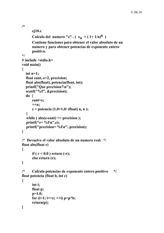 C.06.18



/*
      ej10.c
      Calculo del numero "e" . ( xn = ( 1+ 1/n)n )
      Contiene funciones para obtener el valor absoluto de un
      numero y para obtener potencias de exponente entero
      positivo.
*/
# include <stdio.h>
void main()
{
   int n=1;
   float eant, e=2, precision;
   float abs(float), potencia(float, int);
   printf("Que precision?n");
   scanf("%f", &precision);
   do {
       eant=e;
       ++n;
       e = potencia (1.0+1.0/ (float) n, n );
   }
   while ( abs(e-eant) >= precision );
   printf("e= %fn",e);
   printf("precision= %fn", precision);
}

/* Devuelve el valor absoluto de un numero real. */
float abs(float r)
{
       if ( r < 0.0 ) return (-r);
       else return (r);
}

/*     Calcula potencias de exponente entero positivo   */
float potencia (float b, int e)
{
       int i;
       float p;
       p=1.0;
       for (i=1; i<=e; ++i) p=p*b;
       return(p);
}
 