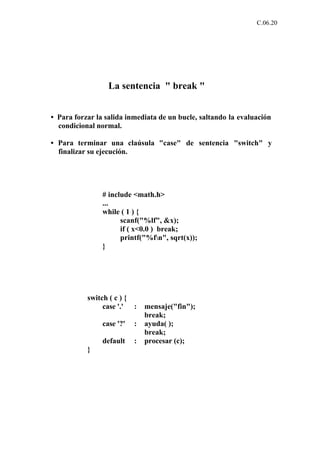 C.06.20




                  La sentencia " break "


• Para forzar la salida inmediata de un bucle, saltando la evaluación
  condicional normal.

• Para terminar una claúsula "case" de sentencia "switch" y
  finalizar su ejecución.




                # include <math.h>
                ...
                while ( 1 ) {
                      scanf("%lf", &x);
                      if ( x<0.0 ) break;
                      printf("%fn", sqrt(x));
                }




           switch ( c ) {
                case '.' :     mensaje("fin");
                               break;
                case '?'   :   ayuda( );
                               break;
                default    :   procesar (c);
           }
 