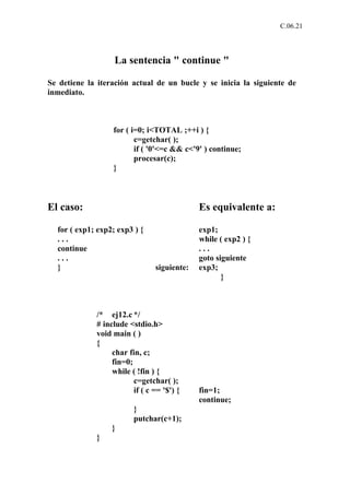 C.06.21




                   La sentencia " continue "

Se detiene la iteración actual de un bucle y se inicia la siguiente de
inmediato.



                  for ( i=0; i<TOTAL ;++i ) {
                         c=getchar( );
                         if ( '0'<=c && c<'9' ) continue;
                         procesar(c);
                  }



El caso:                                     Es equivalente a:

  for ( exp1; exp2; exp3 ) {                 exp1;
  ...                                        while ( exp2 ) {
  continue                                   ...
  ...                                        goto siguiente
  }                             siguiente:   exp3;
                                                    }



             /* ej12.c */
             # include <stdio.h>
             void main ( )
             {
                  char fin, c;
                  fin=0;
                  while ( !fin ) {
                         c=getchar( );
                         if ( c == '$') {    fin=1;
                                             continue;
                         }
                         putchar(c+1);
                  }
             }
 