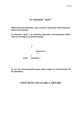 C.06.22




                      La sentencia " goto "


Bifurcación incondicional a una sentencia etiquetada arbitrariamente
dentro de la función.

La sentencia "goto" y su sentencia etiquetada correspondiente deben
estar en el cuerpo de la misma función.



                       ...
                       {
                             ...
                             goto error;
                             ...
                       }
             error:    mensaje( );




Su uso está desaconsejado porque suele romper la estructuración de
los algoritmos.




          CONVIENE NO USARLA MUCHO
 