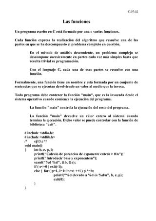 C.07.02


                               Las funciones

Un programa escrito en C está formado por una o varias funciones.

Cada función expresa la realización del algoritmo que resuelve una de las
partes en que se ha descompuesto el problema completo en cuestión.

         En el método de análisis descendente, un problema complejo se
         descompone sucesivamente en partes cada vez más simples hasta que
         resulta trivial su programación.

         Con el lenguaje C, cada una de esas partes se resuelve con una
         función.

Formalmente, una función tiene un nombre y está formada por un conjunto de
sentencias que se ejecutan devolviendo un valor al medio que la invoca.

Todo programa debe contener la función "main", que es la invocada desde el
sistema operativo cuando comienza la ejecución del programa.

         La función "main" controla la ejecución del resto del programa.

         La función "main" devuelve un valor entero al sistema cuando
         termina la ejecución. Dicho valor se puede controlar con la función de
         biblioteca "exit".

      # include <stdio.h>
      # include <stdlib.h>
      /*     ej13.c */
      void main()
      {      int b, e, p, i;
             printf("Calculo de potencias de exponente entero > 0n");
             printf("Introducir base y exponenten");
             scanf("%d %d", &b, &e);
             if ( e<=0 ) exit(-1);
             else { for ( p=1, i=1; i<=e; ++i ) p *=b;
                             printf("%d elevado a %d es %dn", b, e, p);
                             exit(0);
             }
      }
 
