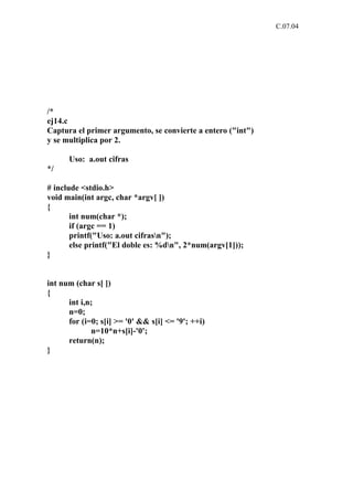 C.07.04




/*
ej14.c
Captura el primer argumento, se convierte a entero ("int")
y se multiplica por 2.

      Uso: a.out cifras
*/

# include <stdio.h>
void main(int argc, char *argv[ ])
{
       int num(char *);
       if (argc == 1)
       printf("Uso: a.out cifrasn");
       else printf("El doble es: %dn", 2*num(argv[1]));
}


int num (char s[ ])
{
      int i,n;
      n=0;
      for (i=0; s[i] >= '0' && s[i] <= '9'; ++i)
             n=10*n+s[i]-'0';
      return(n);
}
 