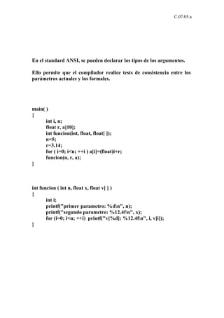 C.07.05.a




En el standard ANSI, se pueden declarar los tipos de los argumentos.

Ello permite que el compilador realice tests de consistencia entre los
parámetros actuales y los formales.




main( )
{
      int i, n;
      float r, a[10];
      int funcion(int, float, float[ ]);
      n=5;
      r=3.14;
      for ( i=0; i<n; ++i ) a[i]=(float)i+r;
      funcion(n, r, a);
}



int funcion ( int n, float x, float v[ ] )
{
       int i;
       printf("primer parametro: %dn", n);
       printf("segundo parametro: %12.4fn", x);
       for (i=0; i<n; ++i) printf("v[%d]: %12.4fn", i, v[i]);
}
 
