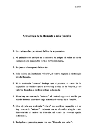 C.07.09




          Semántica de la llamada a una función




1. Se evalúa cada expresión de la lista de argumentos.

2. Al principio del cuerpo de la función, se asigna el valor de cada
   expresión a su parámetro formal correspondiente.

3. Se ejecuta el cuerpo de la función.

4. Si se ejecuta una sentencia "return", el control regresa al medio que
   hizo la llamada.

5. Si la sentencia "return" incluye una expresión, el valor de la
   expresión se convierte (si es necesario) al tipo de la función, y ese
   valor se devuelve al medio que hizo la llamada.

6. Si no hay una sentencia "return", el control regresa al medio que
   hizo la llamada cuando se llega al final del cuerpo de la función.

7. Si se ejecuta una sentencia "return" que no tiene expresión o si no
   hay sentencia "return", entonces no se devuelve ningún valor
   determinado al medio de llamada (el valor de retorno queda
   indefinido).

8. Todos los argumentos pasan con una "llamada por valor".
 