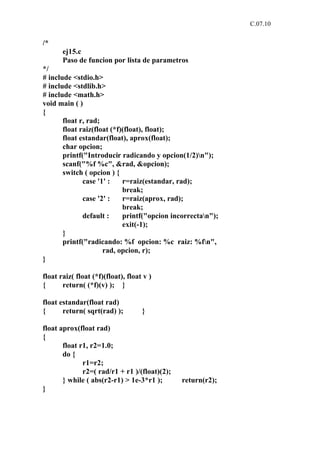 C.07.10


/*
       ej15.c
       Paso de funcion por lista de parametros
*/
# include <stdio.h>
# include <stdlib.h>
# include <math.h>
void main ( )
{
       float r, rad;
       float raiz(float (*f)(float), float);
       float estandar(float), aprox(float);
       char opcion;
       printf("Introducir radicando y opcion(1/2)n");
       scanf("%f %c", &rad, &opcion);
       switch ( opcion ) {
              case '1' :    r=raiz(estandar, rad);
                            break;
              case '2' :    r=raiz(aprox, rad);
                            break;
              default :     printf("opcion incorrectan");
                            exit(-1);
       }
       printf("radicando: %f opcion: %c raiz: %fn",
                     rad, opcion, r);
}

float raiz( float (*f)(float), float v )
{      return( (*f)(v) ); }

float estandar(float rad)
{      return( sqrt(rad) );         }

float aprox(float rad)
{
       float r1, r2=1.0;
       do {
              r1=r2;
              r2=( rad/r1 + r1 )/(float)(2);
       } while ( abs(r2-r1) > 1e-3*r1 );       return(r2);
}
 