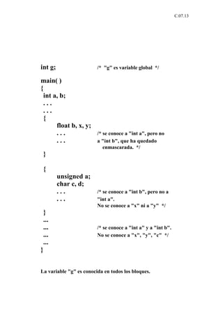 C.07.13




int g;                   /* "g" es variable global */

main( )
{
 int a, b;
 ...
 ...
 {
      float b, x, y;
      ...                /* se conoce a "int a", pero no
      ...                a "int b", que ha quedado
                            enmascarada. */
 }

 {
         unsigned a;
         char c, d;
         ...             /* se conoce a "int b", pero no a
         ...             "int a".
                         No se conoce a "x" ni a "y" */
 }
 ...
 ...                     /* se conoce a "int a" y a "int b".
 ...                     No se conoce a "x", "y", "c" */
 ...
}


La variable "g" es conocida en todos los bloques.
 