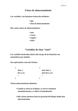 C.07.14


                          Clases de almacenamiento

Las variables y las funciones tienen dos atributos:

                             • tipo
                             • clase de almacenamiento

Hay cuatro clases de almacenamiento:

                             • auto
                             • extern
                             • register
                             • static




                          Variables de clase "auto"
Las variables declaradas dentro del cuerpo de las funciones son
automáticas por omisión.

Son equivalentes estas dos formas:

      {                                   {
           char c;                            auto char c;
           int i, j, k;                       auto int i, j, k;
           ...                                ...
      }                                   }

Tienen almacenamiento dinámico:

          • Cuando se entra en el bloque, se reserva memoria
            automáticamente y se libera al abandonarlo.

          • Sólo existen mientras dura la ejecución del bloque donde han
             sido declaradas.
 