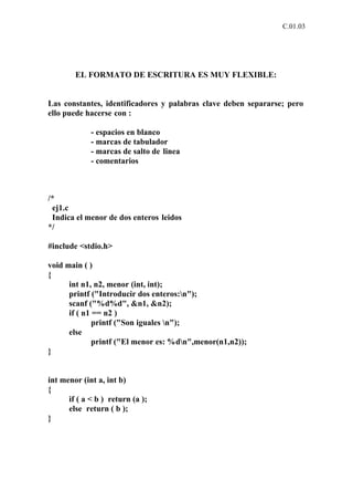 C.01.03




        EL FORMATO DE ESCRITURA ES MUY FLEXIBLE:


Las constantes, identificadores y palabras clave deben separarse; pero
ello puede hacerse con :

             - espacios en blanco
             - marcas de tabulador
             - marcas de salto de linea
             - comentarios



/*
 ej1.c
 Indica el menor de dos enteros leidos
*/

#include <stdio.h>

void main ( )
{
      int n1, n2, menor (int, int);
      printf ("Introducir dos enteros:n");
      scanf ("%d%d", &n1, &n2);
      if ( n1 == n2 )
              printf ("Son iguales n");
      else
              printf ("El menor es: %dn",menor(n1,n2));
}


int menor (int a, int b)
{
      if ( a < b ) return (a );
      else return ( b );
}
 
