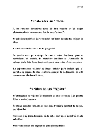 C.07.15




                  Variables de clase "extern"

A las variables declaradas fuera de una función se les asigna
almacenamiento permanente. Son de clase "extern".

Se consideran globales para todas las funciones declaradas después de
ellas.

Existen durante toda la vida del programa.

Se pueden usar para compartir valores entre funciones, pero se
recomienda no hacerlo. Es preferible canalizar la transmisión de
valores por la lista de parámetros siempre para evitar efectos laterales.

La especificación "extern" se puede utilizar para indicar que la
variable se espera de otro contexto, aunque la declaración no esté
contenida en el mismo fichero.




                 Variables de clase "register"

Se almacenan en registros de memoria de alta velocidad si es posible
física y semánticamente.

Se utiliza para las variables de uso muy frecuente (control de bucles,
por ejemplo).

Su uso es muy limitado porque suele haber muy pocos registros de alta
velocidad.

Su declaración es una sugerencia para el compilador.
 