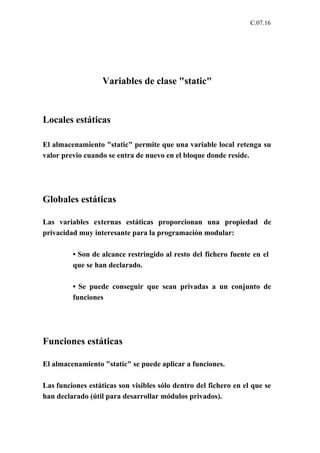 C.07.16




                   Variables de clase "static"



Locales estáticas

El almacenamiento "static" permite que una variable local retenga su
valor previo cuando se entra de nuevo en el bloque donde reside.




Globales estáticas

Las variables externas estáticas proporcionan una propiedad de
privacidad muy interesante para la programación modular:

         • Son de alcance restringido al resto del fichero fuente en el
         que se han declarado.

         • Se puede conseguir que sean privadas a un conjunto de
         funciones




Funciones estáticas

El almacenamiento "static" se puede aplicar a funciones.

Las funciones estáticas son visibles sólo dentro del fichero en el que se
han declarado (útil para desarrollar módulos privados).
 