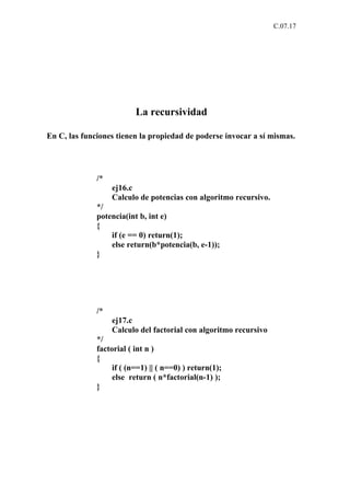 C.07.17




                          La recursividad

En C, las funciones tienen la propiedad de poderse invocar a sí mismas.




              /*
                   ej16.c
                   Calculo de potencias con algoritmo recursivo.
              */
              potencia(int b, int e)
              {
                  if (e == 0) return(1);
                  else return(b*potencia(b, e-1));
              }




              /*
                   ej17.c
                   Calculo del factorial con algoritmo recursivo
              */
              factorial ( int n )
              {
                   if ( (n==1) || ( n==0) ) return(1);
                   else return ( n*factorial(n-1) );
              }
 