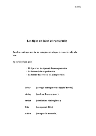 C.08.02




              Los tipos de datos estructurados


Pueden contener más de un componente simple o estructurado a la
vez.

Se caracterizan por:

              • El tipo o los los tipos de los componentes
              • La forma de la organización
              • La forma de acceso a los componentes




            array       ( arreglo homogéneo de acceso directo)

            string      ( cadena de caracteres )

            struct      ( estructura heterogénea )

            bits        ( campos de bits )

            union       ( compartir memoria )
 