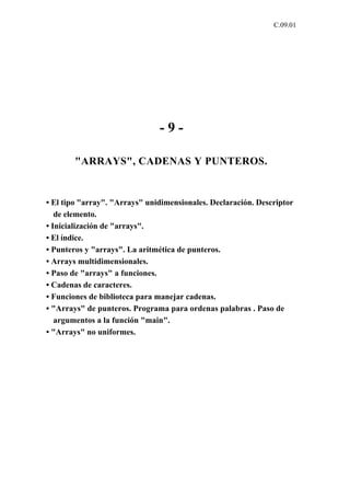 C.09.01




                               -9-

        "ARRAYS", CADENAS Y PUNTEROS.


• El tipo "array". "Arrays" unidimensionales. Declaración. Descriptor
   de elemento.
• Inicialización de "arrays".
• El índice.
• Punteros y "arrays". La aritmética de punteros.
• Arrays multidimensionales.
• Paso de "arrays" a funciones.
• Cadenas de caracteres.
• Funciones de biblioteca para manejar cadenas.
• "Arrays" de punteros. Programa para ordenas palabras . Paso de
   argumentos a la función "main".
• "Arrays" no uniformes.
 