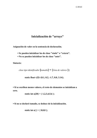 C.09.03




                    Inicialización de "arrays"


Asignación de valor en la sentencia de declaración.

    • Se pueden inicializar los de clase "static" o "extern".
    • No se pueden inicializar los de clase "auto".

Sintaxis:


      clase tipo identificador [tamaño]    = { lista de valores };

            static float v[5]={0.1, 0.2, -1.7, 0.0, 3.14};



• Si se escriben menos valores, el resto de elementos se inicializan a
cero.
              static int a[20] = { 1,2,3,4,5,6 };



• Si no se declaró tamaño, se deduce de la inicialización.

            static int a[ ] = { 0,0,0 };
 