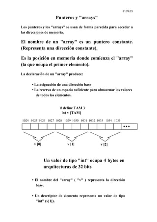 C.09.05

                     Punteros y "arrays"
Los punteros y los "arrays" se usan de forma parecida para acceder a
las direcciones de memoria.

El nombre de un "array" es un puntero constante.
(Representa una dirección constante).

Es la posición en memoria donde comienza el "array"
(la que ocupa el primer elemento).
La declaración de un "array" produce:

      • La asignación de una dirección base
      • La reserva de un espacio suficiente para almacenar los valores
         de todos los elementos.


                       # define TAM 3
                        int v [TAM]

1024 1025 1026 1027 1028 1029 1030 1031 1032 1033 1034 1035




        v [0]               v [1]                v [2]



                Un valor de tipo "int" ocupa 4 bytes en
                arquitecturas de 32 bits

      • El nombre del "array" ( "v" ) representa la dirección
        base.

      • Un descriptor de elemento representa un valor de tipo
        "int" (v[1]).
 