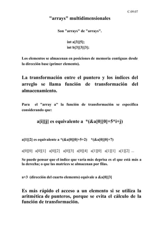 C.09.07

                "arrays" multidimensionales

                     Son "arrays" de "arrays".

                           int a[3][5];
                           int b[3][3][3];

Los elementos se almacenan en posiciones de memoria contiguas desde
la dirección base (primer elemento).


La transformación entre el puntero y los índices del
arreglo se llama función de transformación del
almacenamiento.

Para el "array a" la función de transformación se especifica
considerando que:


         a[i][j] es equivalente a *(&a[0][0]+5*i+j)


a[1][2] es equivalente a *(&a[0][0]+5+2) *(&a[0][0]+7)

a[0][0] a[0][1] a[0][2] a[0][3] a[0][4] a[1][0] a[1][1] a[1][2] ...

Se puede pensar que el índice que varía más deprisa es el que está más a
la derecha; o que las matrices se almacenan por filas.


a+3 (dirección del cuarto elemento) equivale a &a[0][3]


Es más rápido el acceso a un elemento si se utiliza la
aritmética de punteros, porque se evita el cálculo de la
función de transformación.
 