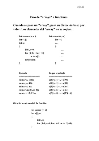 C.09.08




                 Paso de "arrays" a funciones

Cuando se pasa un "array", pasa su dirección base por
valor. Los elementos del "array" no se copian.

      int sumar ( v, n )              int sumar (v, n )
      int v[ ];                             int *v;
      int n;                                ...
      {                                     {
             int i, s=0;                          ...
             for ( i=0; i<n; ++i )                ...
                     s += v[i];                   ...
             return (s);                          ...
      }                                     }



      llamada                         lo que se calcula
      ===============                 =================
      sumar(a, 100);                  a[0]+a[1]+...+a[99]
      sumar(a, 40);                   a[0]+a[1]+...+a[39]
      sumar(a, m);                    a[0]+a[1]+...+a[m-1]
      sumar(&a[5], m-5);              a[5]+a[6]+...+a[m-1]
      sumar(v+7, 2*k);                a[7]+a[8]+...+a[2*k+6]



Otra forma de escribir la función:

                   int sumar (v, n)
                   int v[ ], n;
                   {
                          int i, s;
                          for ( i=0, s=0; i<n; ++i ) s += *(v+i);
                   }
 