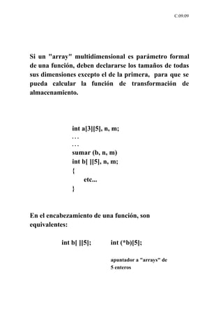 C.09.09




Si un "array" multidimensional es parámetro formal
de una función, deben declararse los tamaños de todas
sus dimensiones excepto el de la primera, para que se
pueda calcular la función de transformación de
almacenamiento.




              int a[3][5], n, m;
              ...
              ...
              sumar (b, n, m)
              int b[ ][5], n, m;
              {
                   etc...
              }



En el encabezamiento de una función, son
equivalentes:

          int b[ ][5];       int (*b)[5];

                             apuntador a "arrays" de
                             5 enteros
 