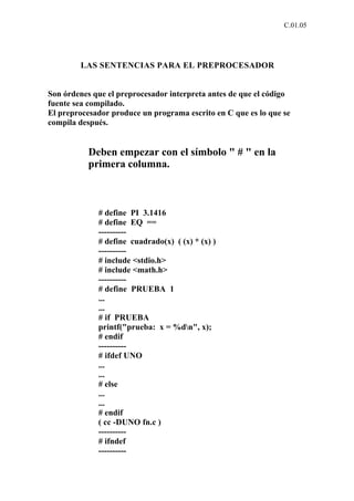 C.01.05




        LAS SENTENCIAS PARA EL PREPROCESADOR


Son órdenes que el preprocesador interpreta antes de que el código
fuente sea compilado.
El preprocesador produce un programa escrito en C que es lo que se
compila después.


           Deben empezar con el símbolo " # " en la
           primera columna.



             # define PI 3.1416
             # define EQ ==
             ----------
             # define cuadrado(x) ( (x) * (x) )
             ----------
             # include <stdio.h>
             # include <math.h>
             ----------
             # define PRUEBA 1
             ...
             ...
             # if PRUEBA
             printf("prueba: x = %dn", x);
             # endif
             ----------
             # ifdef UNO
             ...
             ...
             # else
             ...
             ...
             # endif
             ( cc -DUNO fn.c )
             ----------
             # ifndef
             ----------
 