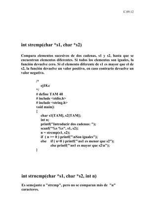 C.09.12




int strcmp(char *s1, char *s2)

Compara elementos sucesivos de dos cadenas, s1 y s2, hasta que se
encuentran elementos diferentes. Si todos los elementos son iguales, la
función devuelve cero. Si el elemento diferente de s1 es mayor que el de
s2, la función devuelve un valor positivo, en caso contrario devuelve un
valor negativo.

         /*
              ej18.c
         */
         # define TAM 40
         # include <stdio.h>
         # include <string.h>
         void main()
         {
            char s1[TAM], s2[TAM];
            int n;
            printf("Introducir dos cadenas: ");
            scanf("%s %s", s1, s2);
            n = strcmp(s1, s2);
            if ( n == 0 ) printf("nSon iguales");
            else if ( n<0 ) printf("ns1 es menor que s2");
                   else printf("ns1 es mayor que s2n");
         }




int strncmp(char *s1, char *s2, int n)
Es semejante a "strcmp", pero no se comparan más de "n"
caracteres.
 