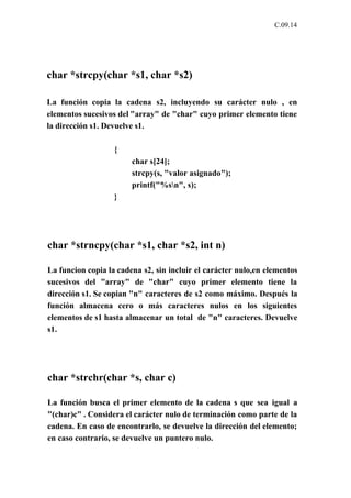 C.09.14




char *strcpy(char *s1, char *s2)

La función copia la cadena s2, incluyendo su carácter nulo , en
elementos sucesivos del "array" de "char" cuyo primer elemento tiene
la dirección s1. Devuelve s1.

                   {
                        char s[24];
                        strcpy(s, "valor asignado");
                        printf("%sn", s);
                   }




char *strncpy(char *s1, char *s2, int n)

La funcion copia la cadena s2, sin incluir el carácter nulo,en elementos
sucesivos del "array" de "char" cuyo primer elemento tiene la
dirección s1. Se copian "n" caracteres de s2 como máximo. Después la
función almacena cero o más caracteres nulos en los siguientes
elementos de s1 hasta almacenar un total de "n" caracteres. Devuelve
s1.




char *strchr(char *s, char c)

La función busca el primer elemento de la cadena s que sea igual a
"(char)c" . Considera el carácter nulo de terminación como parte de la
cadena. En caso de encontrarlo, se devuelve la dirección del elemento;
en caso contrario, se devuelve un puntero nulo.
 