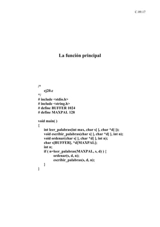 C.09.17




              La función principal




/*
     ej20.c
*/
# include <stdio.h>
# include <string.h>
# define BUFFER 1024
# define MAXPAL 128

void main( )
{
    int leer_palabras(int max, char s[ ], char *d[ ]);
    void escribir_palabras(char s[ ], char *d[ ], int n);
    void ordenar(char s[ ], char *d[ ], int n);
    char s[BUFFER], *d[MAXPAL];
    int n;
    if ( n=leer_palabras(MAXPAL, s, d) ) {
           ordenar(s, d, n);
           escribir_palabras(s, d, n);
    }
}
 