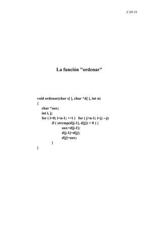 C.09.19




             La función "ordenar"




void ordenar(char s[ ], char *d[ ], int n)
{
   char *aux;
   int i, j;
   for ( i=0; i<n-1; ++i ) for ( j=n-1; i<j; --j)
           if ( strcmp(d[j-1], d[j]) > 0 ) {
                   aux=d[j-1];
                   d[j-1]=d[j];
                   d[j]=aux;
           }
}
 