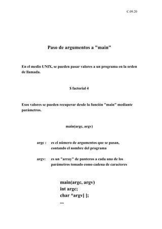 C.09.20




                 Paso de argumentos a "main"


En el medio UNIX, se pueden pasar valores a un programa en la orden
de llamada.



                            $ factorial 4



Esos valores se pueden recuperar desde la función "main" mediante
parámetros.



                          main(argc, argv)



        argc :    es el número de argumentos que se pasan,
                  contando el nombre del programa

        argv:     es un "array" de punteros a cada uno de los
                  parámetros tomado como cadena de caracteres



                       main(argc, argv)
                       int argc;
                       char *argv[ ];
                       ...
 