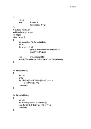 C.09.21




/*
      ej21.c
      uso:          $ a.out 4
                    factorial de 4 = 24
*/
# include <stdio.h>
void main(argc, argv)
int argc;
char *argv[ ];
{
       int num(char *), factorial(int);
       int n;
       if ( argc == 1 ) {
                     printf("Introducir un enteron");
                     scanf("%d", &n);
       }
       else          n=num(argv[1]);
       printf("factorial de %d = %dn", n, factorial(n));
}



int num(char *s)
{
      int i, n;
      n=0;
      for ( i=0; s[i]>='0' && s[i]<='9'; ++i )
              n=10*n+s[i]-'0';
      return(n);
}


int factorial(int n)
{
       int i, f;
       if ( n == 0 || n == 1 ) return(1);
       else for (i=1, f=1; i<=n; ++i) f *= i;
       return(f);
}
 