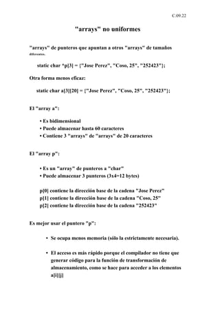 C.09.22


                          "arrays" no uniformes

"arrays" de punteros que apuntan a otros "arrays" de tamaños
diferentes.


     static char *p[3] = {"Jose Perez", "Coso, 25", "252423"};

Otra forma menos eficaz:

    static char a[3][20] = {"Jose Perez", "Coso, 25", "252423"};


El "array a":

       • Es bidimensional
       • Puede almacenar hasta 60 caracteres
       • Contiene 3 "arrays" de "arrays" de 20 caracteres


El "array p":

       • Es un "array" de punteros a "char"
       • Puede almacenar 3 punteros (3x4=12 bytes)

       p[0] contiene la dirección base de la cadena "Jose Perez"
       p[1] contiene la dirección base de la cadena "Coso, 25"
       p[2] contiene la dirección base de la cadena "252423"


Es mejor usar el puntero "p":

              • Se ocupa menos memoria (sólo la estrictamente necesaria).

              • El acceso es más rápido porque el compilador no tiene que
                generar código para la función de transformación de
                almacenamiento, como se hace para acceder a los elementos
                a[i][j]
 