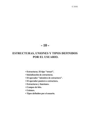 C.10.01




                       - 10 -

ESTRUCTURAS, UNIONES Y TIPOS DEFINIDOS
          POR EL USUARIO.




       • Estructuras. El tipo "struct".
       • Inicialización de estructuras.
       • El operador "miembro de estructura".
       • El operador puntero a estructura.
       • Estructuras y funciones.
       • Campos de bits.
       • Uniones.
       • Tipos definidos por el usuario.
 