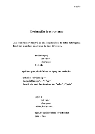 C.10.02




                 Declaración de estructuras


Una estructura ("struct") es una organización de datos heterogénea
donde sus miembros pueden ser de tipos diferentes.



                      struct naipe {
                              int valor;
                              char palo;
                      } c1, c2;

        aquí han quedado definidos un tipo y dos variables:

        • el tipo es "struct naipe"
        • las variables son "c1" y "c2"
        • los miembros de la estructura son "valor" y "palo"




                     struct {
                             int valor;
                             char palo;
                     } carta, baraja[40];

                     aquí, no se ha definido identificador
                     para el tipo.
 