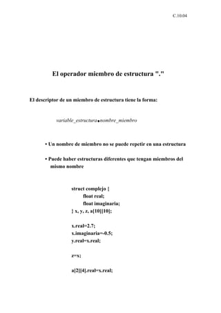 C.10.04




          El operador miembro de estructura "."


El descriptor de un miembro de estructura tiene la forma:


                              .
           variable_estructura nombre_miembro



      • Un nombre de miembro no se puede repetir en una estructura

      • Puede haber estructuras diferentes que tengan miembros del
         mismo nombre



                  struct complejo {
                        float real;
                        float imaginaria;
                  } x, y, z, a[10][10];

                  x.real=2.7;
                  x.imaginaria=-0.5;
                  y.real=x.real;

                  z=x;

                  a[2][4].real=x.real;
 