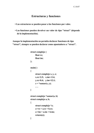 C.10.07




                   Estructuras y funciones

  • Las estructuras se pueden pasar a las funciones por valor.

  • Las funciones pueden devolver un valor de tipo "struct" (depende
    de la implementación).


Aunque la implementación no permita declarar funciones de tipo
"struct", siempre se pueden declarar como apuntadores a "struct".


                  struct complejo {
                       float re;
                       float im;
                  };

                  main( )
                  {
                      struct complejo x, y, z;
                      x.re=2.5; x.im=-5.4;
                      y.re=0.4; y.im=12.1;
                      z = *sumar(x, y);
                      ...
                  }

                  struct complejo *sumar(a, b)
                  struct complejo a, b;
                  {
                       struct complejo *z;
                       z->re = a.re + b.re;
                       z->im = a.im + b.im;
                       return(z);
                  }
 