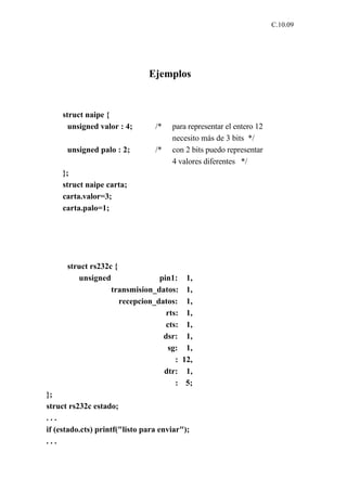 C.10.09




                               Ejemplos


     struct naipe {
       unsigned valor : 4;       /*   para representar el entero 12
                                      necesito más de 3 bits */
      unsigned palo : 2;         /*   con 2 bits puedo representar
                                      4 valores diferentes */
     };
     struct naipe carta;
     carta.valor=3;
     carta.palo=1;




      struct rs232c {
         unsigned                pin1:     1,
                   transmision_datos:      1,
                      recepcion_datos:     1,
                                   rts:    1,
                                   cts:    1,
                                  dsr:     1,
                                   sg:     1,
                                      :   12,
                                  dtr:     1,
                                      :    5;
};
struct rs232c estado;
...
if (estado.cts) printf("listo para enviar");
...
 