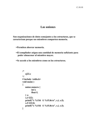C.10.10




                            Las uniones


Son organizaciones de datos semejantes a las estructuras, que se
caracterizan porque sus miembros comparten memoria.


  • Permiten ahorrar memoria.

  • El compilador asigna una cantidad de memoria suficiente para
    poder almacenar al miembro mayor.

  • Se accede a los miembros como en las estructuras.



         /*
              ej22.c
         */
         # include <stdio.h>
         void main( )
         {
            union numero {
                   int i;
                   float f;
            } x;
            x.i=222;
            printf("i: %15d f: %15.8en", x.i, x.f);
            x.f=222.0;
            printf("i: %15d f: %15.8en", x.i, x.f);
         }
 