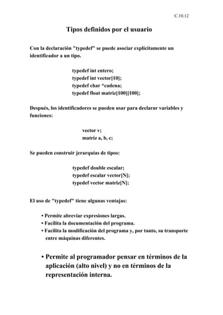 C.10.12


                Tipos definidos por el usuario

Con la declaración "typedef" se puede asociar explícitamente un
identificador a un tipo.

                   typedef int entero;
                   typedef int vector[10];
                   typedef char *cadena;
                   typedef float matriz[100][100];

Después, los identificadores se pueden usar para declarar variables y
funciones:

                       vector v;
                       matriz a, b, c;

Se pueden construir jerarquías de tipos:

                   typedef double escalar;
                   typedef escalar vector[N];
                   typedef vector matriz[N];


El uso de "typedef" tiene algunas ventajas:

     • Permite abreviar expresiones largas.
     • Facilita la documentación del programa.
     • Facilita la modificación del programa y, por tanto, su transporte
       entre máquinas diferentes.


     • Permite al programador pensar en términos de la
       aplicación (alto nivel) y no en términos de la
       representación interna.
 
