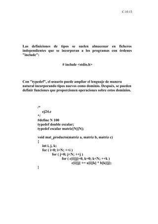 C.10.13




Las definiciones de tipos se suelen almacenar en ficheros
independientes que se incorporan a los programas con órdenes
"include":

                          # include <stdio.h>



Con "typedef", el usuario puede ampliar el lenguaje de manera
natural incorporando tipos nuevos como dominio. Después, se pueden
definir funciones que proporcionen operaciones sobre estos dominios.



         /*
              ej24.c
         */
         #define N 100
         typedef double escalar;
         typedef escalar matriz[N][N];

         void mat_producto(matriz a, matriz b, matriz c)
         {
            int i, j, k;
            for ( i=0; i<N; ++i )
                    for ( j=0; j<N; ++j )
                           for ( c[i][j]=0, k=0; k<N; ++k )
                                  c[i][j] += a[i][k] * b[k][j];
         }
 