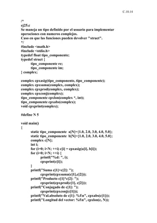 C.10.14


/*
ej25.c
Se maneja un tipo definido por el usuario para implementar
operaciones con numeros complejos.
Caso en que las funciones pueden devolver "struct".
*/
#include <math.h>
#include <stdio.h>
typedef float tipo_componente;
typedef struct {
       tipo_componente re;
       tipo_componente im;
} complex;

complex cpxasig(tipo_componente, tipo_componente);
complex cpxsuma(complex, complex);
complex cpxprod(complex, complex);
complex cpxconj(complex);
tipo_componente cpxlon(complex *, int);
tipo_componente cpxabs(complex);
void cpxprint(complex);

#define N 5

void main()
{
      static tipo_componente a[N]={1.0, 2.0, 3.0, 4.0, 5.0};
      static tipo_componente b[N]={1.0, 2.0, 3.0, 4.0, 5.0};
      complex c[N];
      int i;
      for (i=0; i<N; ++i) c[i] = cpxasig(a[i], b[i]);
      for (i=0; i<N; ++i) {
             printf("%d: ", i);
             cpxprint(c[i]);
      }
      printf("Suma c[1]+c[2]: ");
             cpxprint(cpxsuma(c[1],c[2]));
      printf("Producto c[1]*c[2]: ");
             cpxprint(cpxprod(c[1], c[2]));
      printf("Conjugado de c[1]: ");
             cpxprint(cpxconj(c[1]));
      printf("Val.absoluto de c[1]: %fn", cpxabs(c[1]));
      printf("Longitud del vector: %fn", cpxlon(c, N));
 