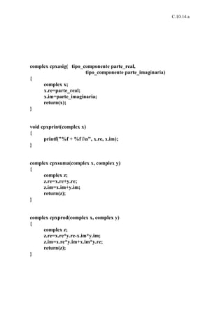 C.10.14.a




complex cpxasig( tipo_componente parte_real,
                       tipo_componente parte_imaginaria)
{
     complex x;
     x.re=parte_real;
     x.im=parte_imaginaria;
     return(x);
}


void cpxprint(complex x)
{
      printf("%f + %f in", x.re, x.im);
}


complex cpxsuma(complex x, complex y)
{
     complex z;
     z.re=x.re+y.re;
     z.im=x.im+y.im;
     return(z);
}


complex cpxprod(complex x, complex y)
{
     complex z;
     z.re=x.re*y.re-x.im*y.im;
     z.im=x.re*y.im+x.im*y.re;
     return(z);
}
 