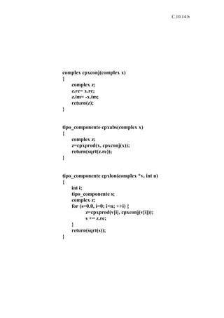C.10.14.b




complex cpxconj(complex x)
{
   complex z;
   z.re= x.re;
   z.im= -x.im;
   return(z);
}


tipo_componente cpxabs(complex x)
{
    complex z;
    z=cpxprod(x, cpxconj(x));
    return(sqrt(z.re));
}


tipo_componente cpxlon(complex *v, int n)
{
    int i;
    tipo_componente s;
    complex z;
    for (s=0.0, i=0; i<n; ++i) {
           z=cpxprod(v[i], cpxconj(v[i]));
           s += z.re;
    }
    return(sqrt(s));
}
 