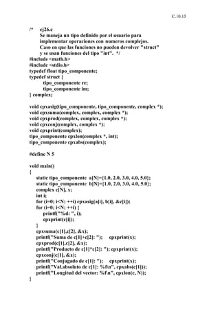 C.10.15


/*   ej26.c
     Se maneja un tipo definido por el usuario para
     implementar operaciones con numeros complejos.
     Caso en que las funciones no pueden devolver "struct"
     y se usan funciones del tipo "int". */
#include <math.h>
#include <stdio.h>
typedef float tipo_componente;
typedef struct {
      tipo_componente re;
      tipo_componente im;
} complex;

void cpxasig(tipo_componente, tipo_componente, complex *);
void cpxsuma(complex, complex, complex *);
void cpxprod(complex, complex, complex *);
void cpxconj(complex, complex *);
void cpxprint(complex);
tipo_componente cpxlon(complex *, int);
tipo_componente cpxabs(complex);

#define N 5

void main()
{
   static tipo_componente a[N]={1.0, 2.0, 3.0, 4.0, 5.0};
   static tipo_componente b[N]={1.0, 2.0, 3.0, 4.0, 5.0};
   complex c[N], x;
   int i;
   for (i=0; i<N; ++i) cpxasig(a[i], b[i], &c[i]);
   for (i=0; i<N; ++i) {
       printf("%d: ", i);
       cpxprint(c[i]);
   }
   cpxsuma(c[1],c[2], &x);
   printf("Suma de c[1]+c[2]: "); cpxprint(x);
   cpxprod(c[1],c[2], &x);
   printf("Producto de c[1]*c[2]: "); cpxprint(x);
   cpxconj(c[1], &x);
   printf("Conjugado de c[1]: "); cpxprint(x);
   printf("Val.absoluto de c[1]: %fn", cpxabs(c[1]));
   printf("Longitud del vector: %fn", cpxlon(c, N));
}
 