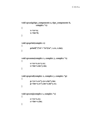 C.10.15.a




void cpxasig(tipo_componente a, tipo_componente b,
                complex *x)
{
         x->re=a;
         x->im=b;
}


void cpxprint(complex x)
{
         printf("(%f + %f i)n", x.re, x.im);
}


void cpxsuma(complex x, complex y, complex *s)
{
         s->re=x.re+y.re;
         s->im=x.im+y.im;
}


void cpxprod(complex x, complex y, complex *p)
{
         p->re=x.re*y.re-x.im*y.im;
         p->im=x.re*y.im+x.im*y.re;
}


void cpxconj(complex x, complex *c)
{
         c->re=x.re;
         c->im=-x.im;
}
 