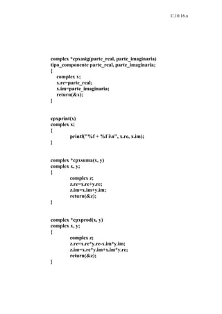 C.10.16.a




complex *cpxasig(parte_real, parte_imaginaria)
tipo_componente parte_real, parte_imaginaria;
{
   complex x;
   x.re=parte_real;
   x.im=parte_imaginaria;
   return(&x);
}


cpxprint(x)
complex x;
{
        printf("%f + %f in", x.re, x.im);
}


complex *cpxsuma(x, y)
complex x, y;
{
        complex z;
        z.re=x.re+y.re;
        z.im=x.im+y.im;
        return(&z);
}


complex *cpxprod(x, y)
complex x, y;
{
        complex z;
        z.re=x.re*y.re-x.im*y.im;
        z.im=x.re*y.im+x.im*y.re;
        return(&z);
}
 
