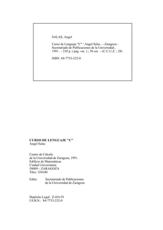 SALAS, Angel

                Curso de Lenguaje "C" / Angel Salas . - Zaragoza :
                Secretariado de Publicaciones de la Universidad ,
                1991 . - 238 p. ( pag. var. ) ; 30 cm . - (C.C.U.Z. ; 28)

                ISBN 84-7733-232-0




CURSO DE LENGUAJE "C"
Angel Salas


Centro de Cálculo
de la Universidad de Zaragoza, 1991.
Edificio de Matemáticas
Ciudad Universitaria
50009 - ZARAGOZA
Tfno: 354100

Edita:     Secretariado de Publicaciones
           de la Universidad de Zaragoza



Depósito Legal: Z-416-91
I.S.B.N.: 84-7733-232-0
 